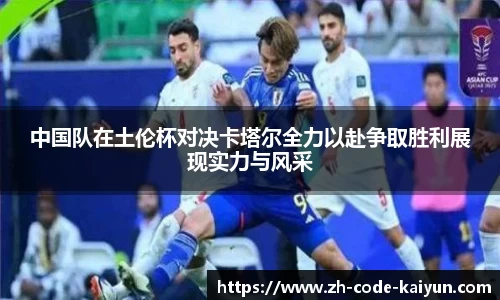 中国队在土伦杯对决卡塔尔全力以赴争取胜利展现实力与风采
